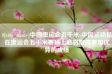 长岭中国奥运会五千米-中国运动员在奥运会五千米赛场上必将取得更加优异的成绩