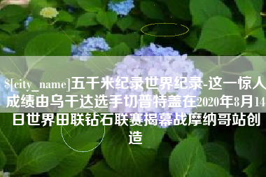 长岭五千米纪录世界纪录-这一惊人成绩由乌干达选手切普特盖在2020年8月14日世界田联钻石联赛揭幕战摩纳哥站创造