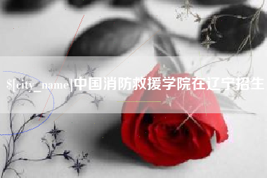 长岭中国消防救援学院在辽宁招生