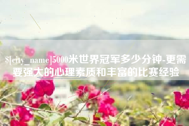 长岭5000米世界冠军多少分钟-更需要强大的心理素质和丰富的比赛经验