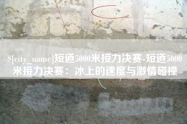长岭短道5000米接力决赛-短道5000米接力决赛：冰上的速度与激情碰撞