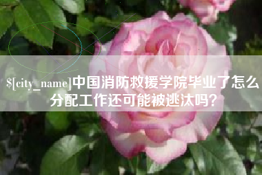 长岭中国消防救援学院毕业了怎么分配工作还可能被逃汰吗？