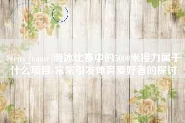 长岭滑冰比赛中的5000米接力属于什么项目-常常引发体育爱好者的探讨