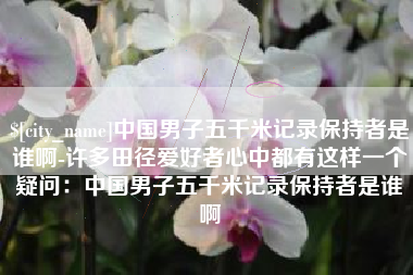 长岭中国男子五千米记录保持者是谁啊-许多田径爱好者心中都有这样一个疑问：中国男子五千米记录保持者是谁啊