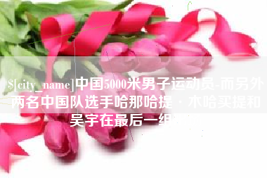 长岭中国5000米男子运动员-而另外两名中国队选手哈那哈提·木哈买提和吴宇在最后一组出场